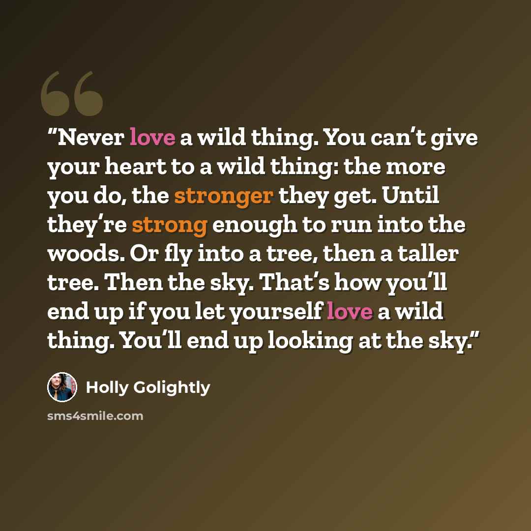 “Never love a wild thing. You can’t give your heart to a wild thing: the more you do, the stronger they get. Until they’re strong enough to run into the woods. Or fly into a tree, then a taller tree. Then the sky. That’s how you’ll end up if you let yourself love a wild thing. You’ll end up looking…” quote by Holly Golightly