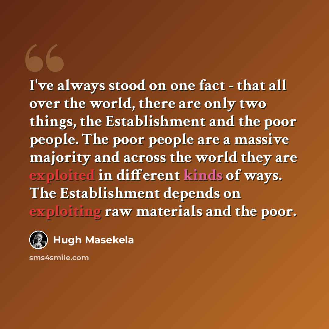 “I've always stood on one fact - that all over the world, there are only two things, the Establishment and the poor people. The poor people are a massive majority and across the world they are exploited in different kinds of ways. The Establishment depends on exploiting raw materials and the poor.” quote by Hugh Masekela