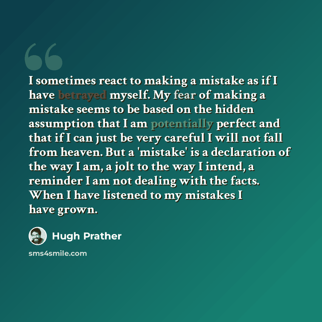“I sometimes react to making a mistake as if I have betrayed myself. My fear of making a mistake seems to be based on the hidden assumption that I am potentially perfect and that if I can just be very careful I will not fall from heaven. But a 'mistake' is a declaration of the way I am, a jolt to…” quote by Hugh Prather