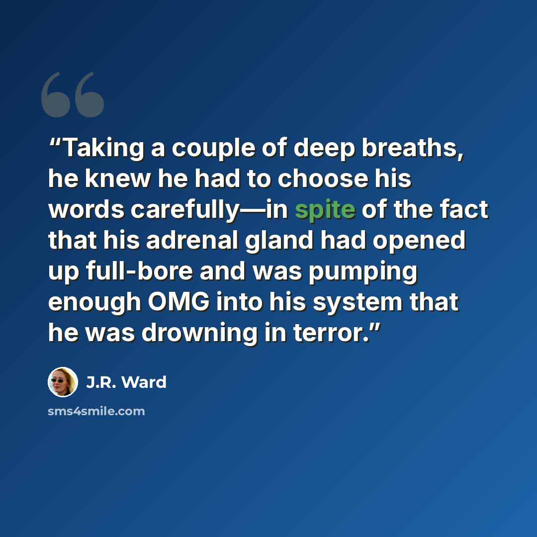 “Taking a couple of deep breaths, he knew he had to choose his words carefully—in spite of the fact that his adrenal gland had opened up full-bore and was pumping enough OMG into his system that he was drowning in terror.” quote by J.R. Ward