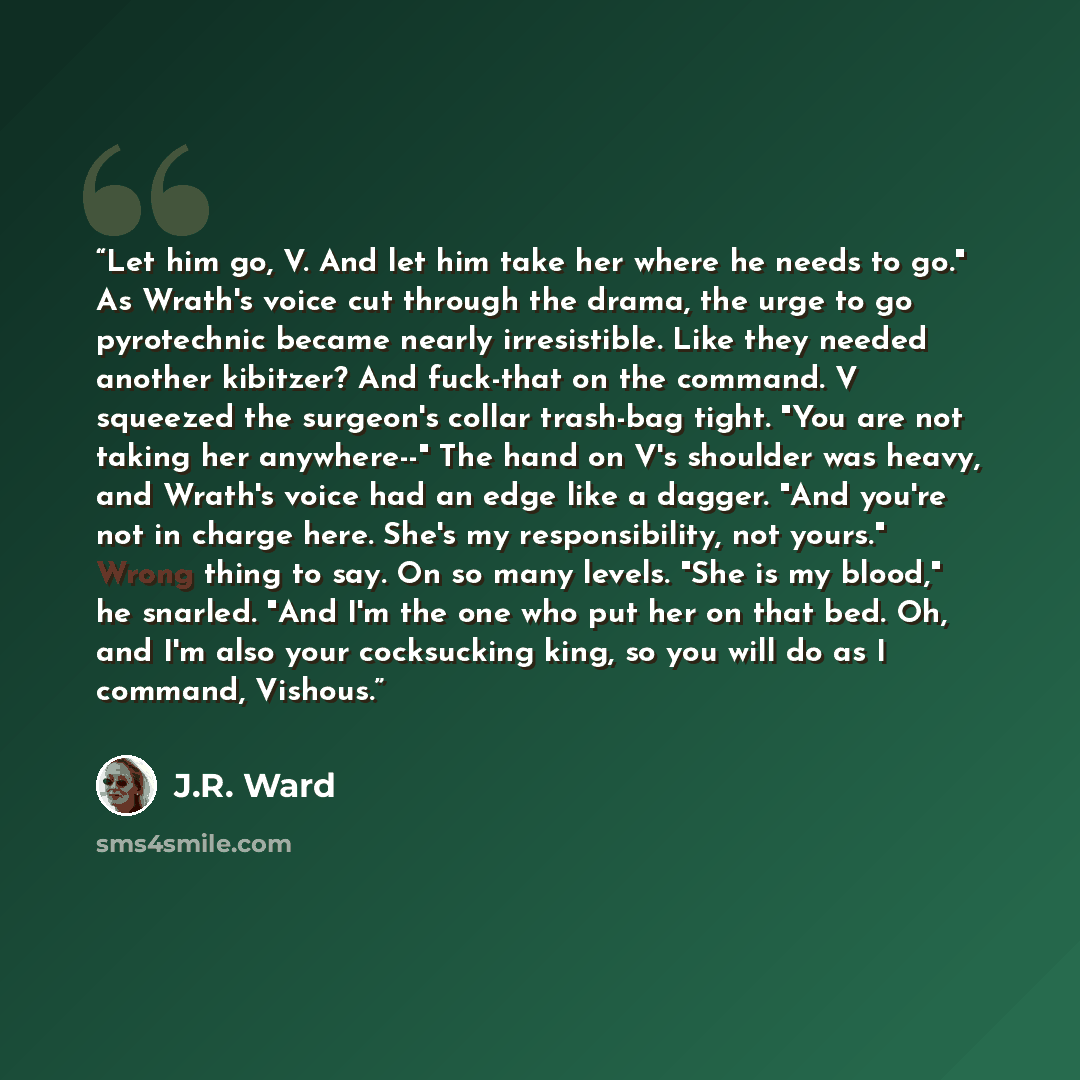 “Let him go, V. And let him take her where he needs to go." As Wrath's voice cut through the drama, the urge to go pyrotechnic became nearly irresistible. Like they needed another kibitzer? And fuck-that on the command. V squeezed the surgeon's collar trash-bag tight. "You are not taking her…” quote by J.R. Ward