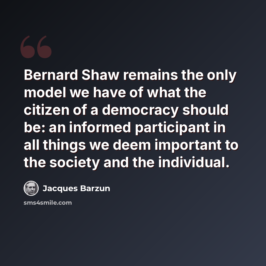 “Bernard Shaw remains the only model we have of what the citizen of a democracy should be: an informed participant in all things we deem important to the society and the individual.” quote by Jacques Barzun