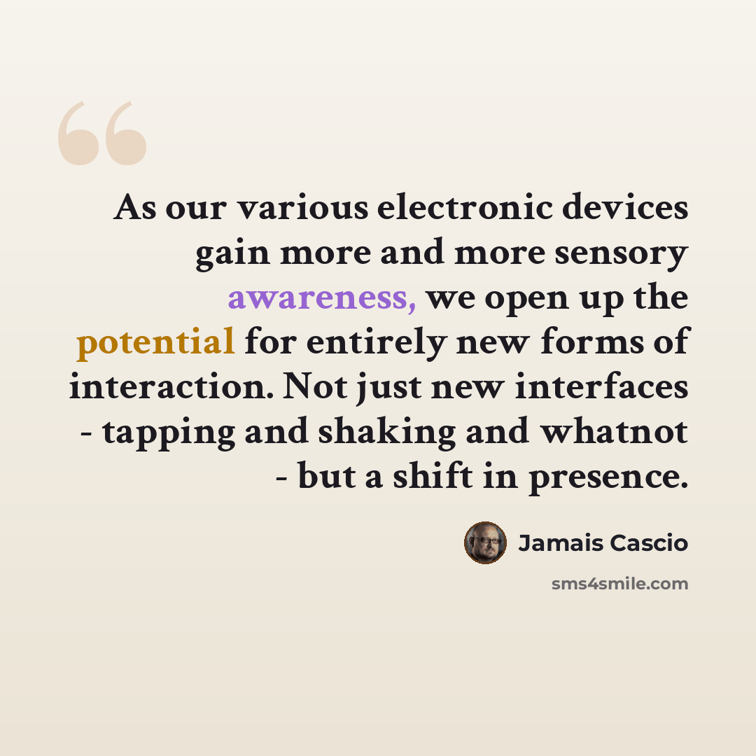 “As our various electronic devices gain more and more sensory awareness, we open up the potential for entirely new forms of interaction. Not just new interfaces - tapping and shaking and whatnot - but a shift in presence.” quote by Jamais Cascio