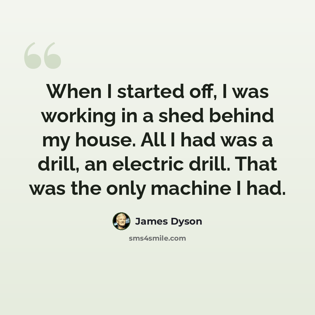 “When I started off, I was working in a shed behind my house. All I had was a drill, an electric drill. That was the only machine I had.” quote by James Dyson