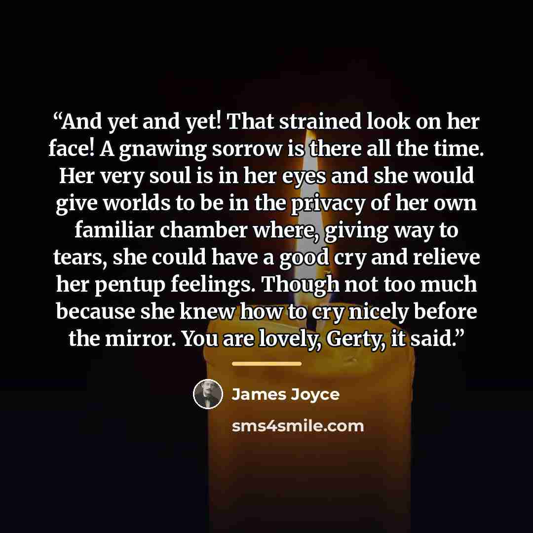 “And yet and yet! That strained look on her face! A gnawing sorrow is there all the time. Her very soul is in her eyes and she would give worlds to be in the privacy of her own familiar chamber where, giving way to tears, she could have a good cry and relieve her pentup feelings. Though not too…” quote by James Joyce