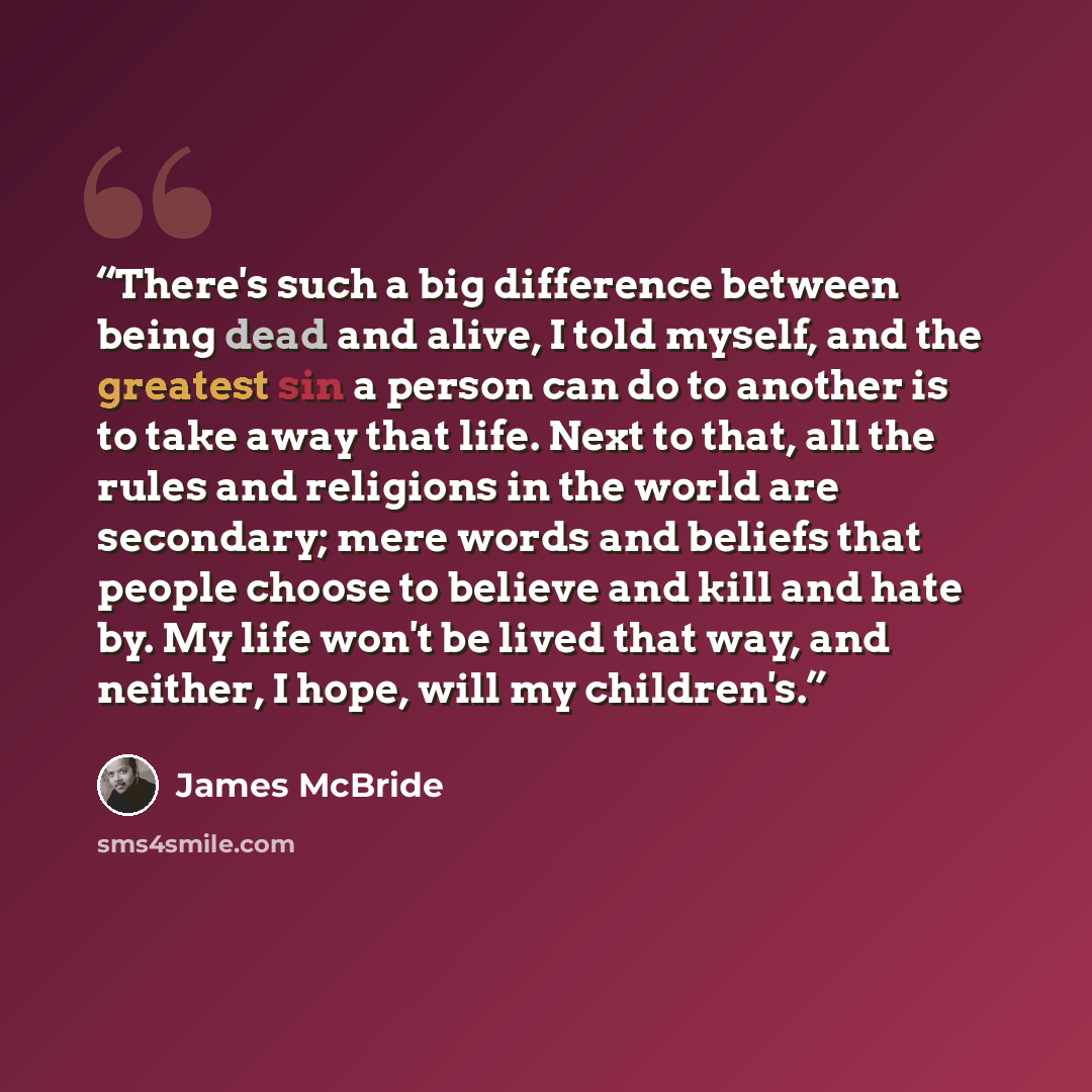 “There's such a big difference between being dead and alive, I told myself, and the greatest sin a person can do to another is to take away that life. Next to that, all the rules and religions in the world are secondary; mere words and beliefs that people choose to believe and kill and hate by. My…” quote by James McBride