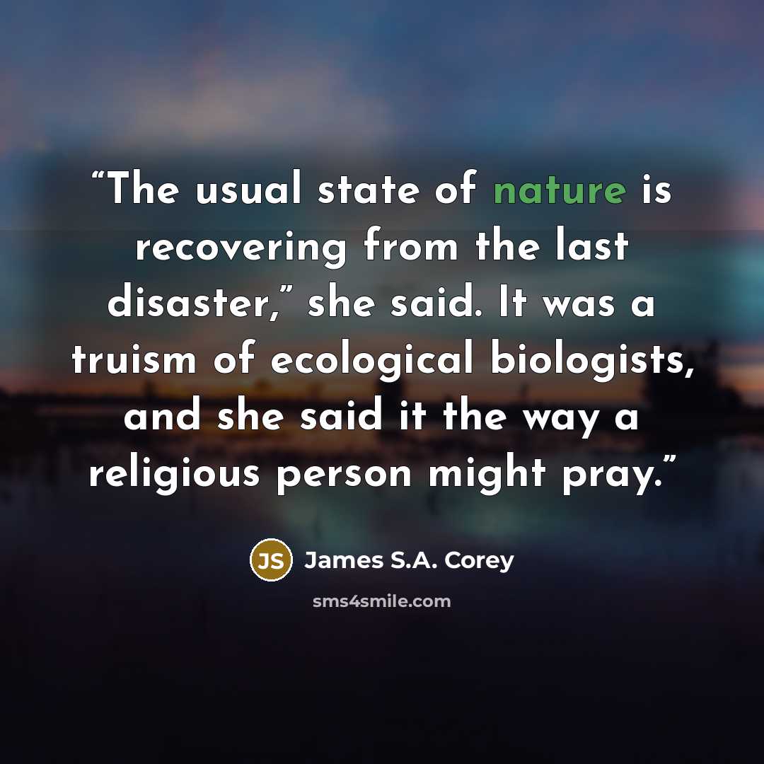 “The usual state of nature is recovering from the last disaster,” she said. It was a truism of ecological biologists, and she said it the way a religious person might pray.” quote by James S.A. Corey