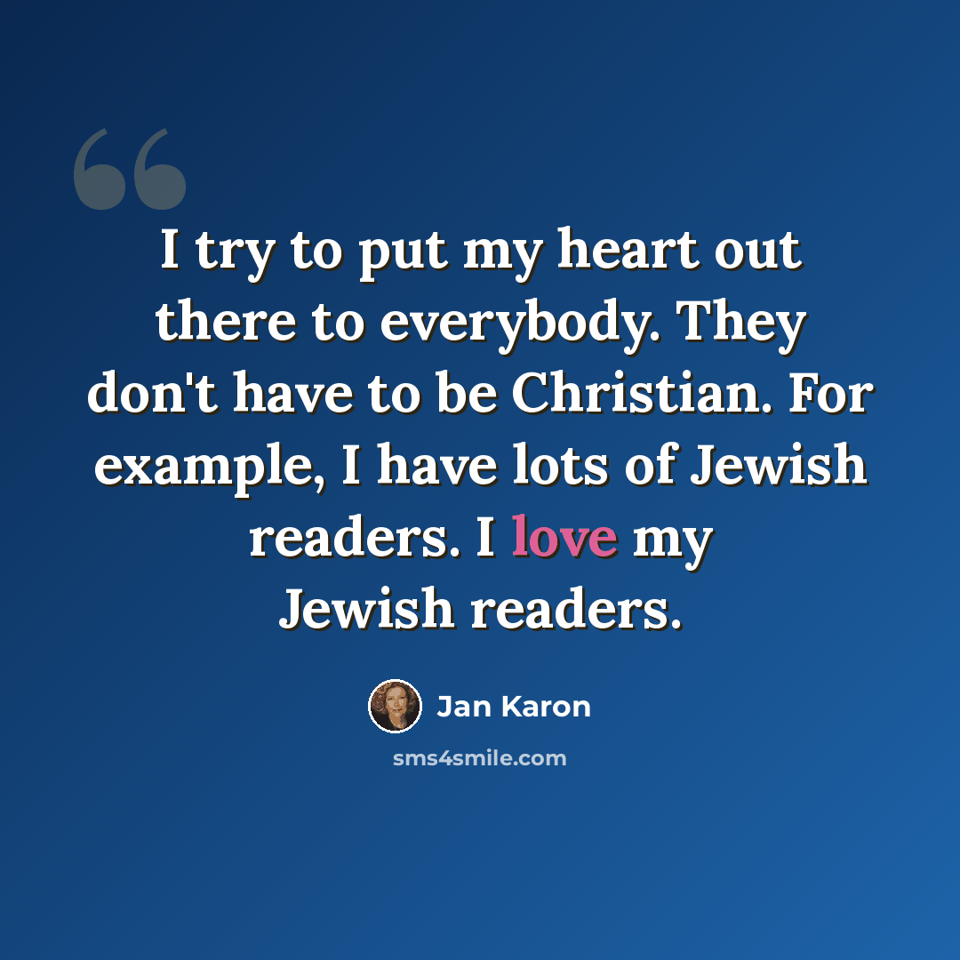 “I try to put my heart out there to everybody. They don't have to be Christian. For example, I have lots of Jewish readers. I love my Jewish readers.” quote by Jan Karon