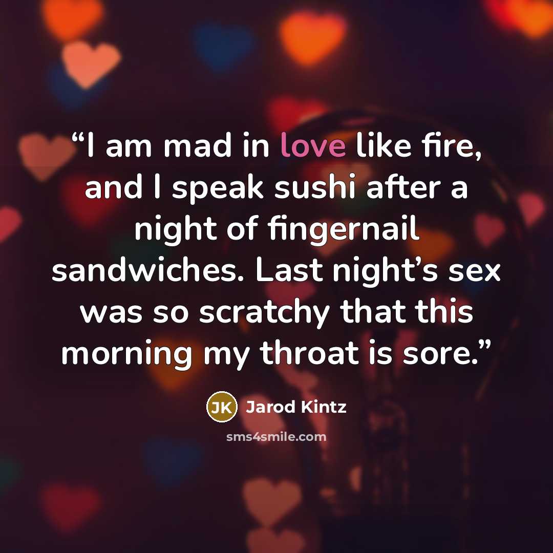 “I am mad in love like fire, and I speak sushi after a night of fingernail sandwiches. Last night’s sex was so scratchy that this morning my throat is sore.” quote by Jarod Kintz