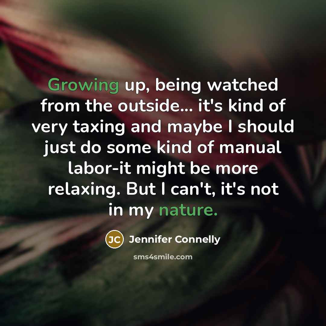 “Growing up, being watched from the outside... it's kind of very taxing and maybe I should just do some kind of manual labor-it might be more relaxing. But I can't, it's not in my nature.” quote by Jennifer Connelly