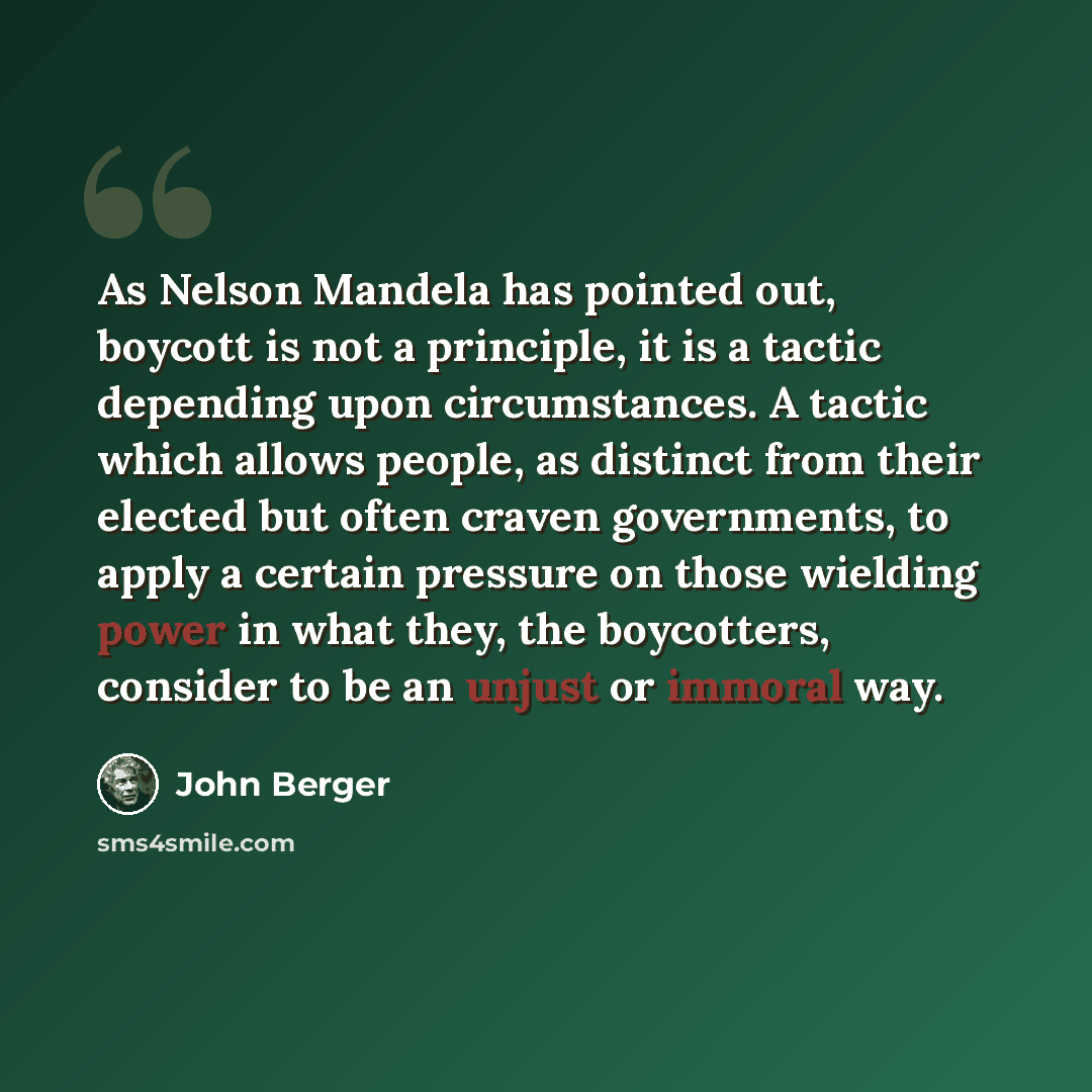 “As Nelson Mandela has pointed out, boycott is not a principle, it is a tactic depending upon circumstances. A tactic which allows people, as distinct from their elected but often craven governments, to apply a certain pressure on those wielding power in what they, the boycotters, consider to be an…” quote by John Berger