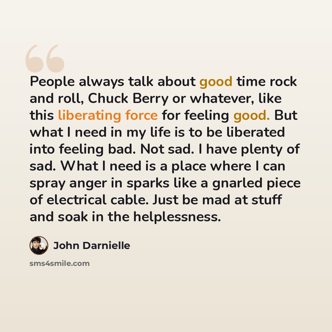 “People always talk about good time rock and roll, Chuck Berry or whatever, like this liberating force for feeling good. But what I need in my life is to be liberated into feeling bad. Not sad. I have plenty of sad. What I need is a place where I can spray anger in sparks like a gnarled piece of…” quote by John Darnielle
