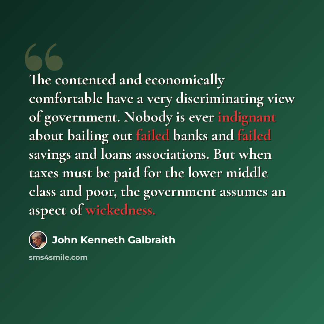 “The contented and economically comfortable have a very discriminating view of government. Nobody is ever indignant about bailing out failed banks and failed savings and loans associations. But when taxes must be paid for the lower middle class and poor, the government assumes an aspect of…” quote by John Kenneth Galbraith