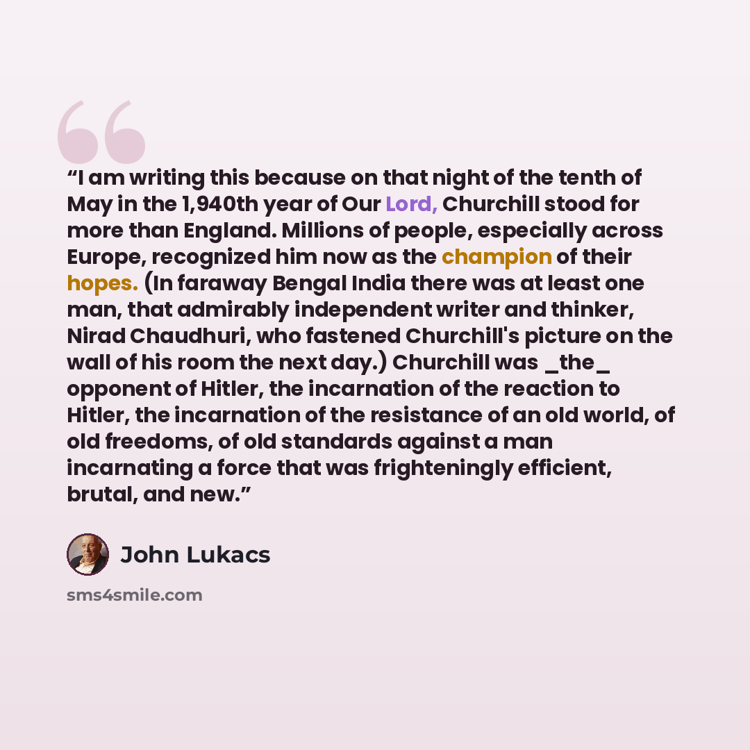 “I am writing this because on that night of the tenth of May in the 1,940th year of Our Lord, Churchill stood for more than England. Millions of people, especially across Europe, recognized him now as the champion of their hopes. (In faraway Bengal India there was at least one man, that admirably…” quote by John Lukacs