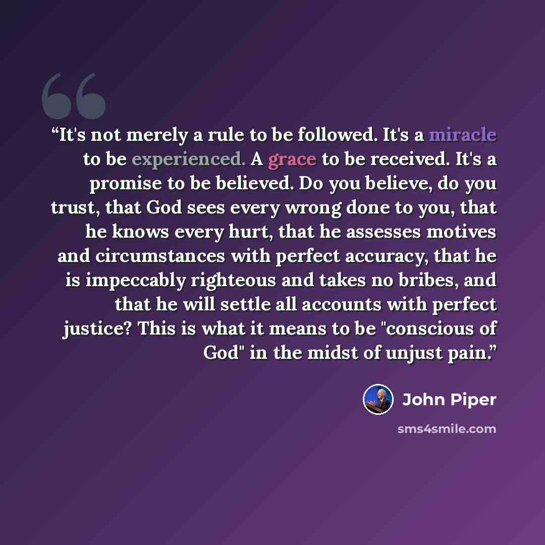 “It's not merely a rule to be followed. It's a miracle to be experienced. A grace to be received. It's a promise to be believed. Do you believe, do you trust, that God sees every wrong done to you, that he knows every hurt, that he assesses motives and circumstances with perfect accuracy, that he…” quote by John Piper