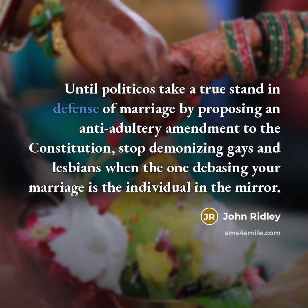 “Until politicos take a true stand in defense of marriage by proposing an anti-adultery amendment to the Constitution, stop demonizing gays and lesbians when the one debasing your marriage is the individual in the mirror.” quote by John Ridley