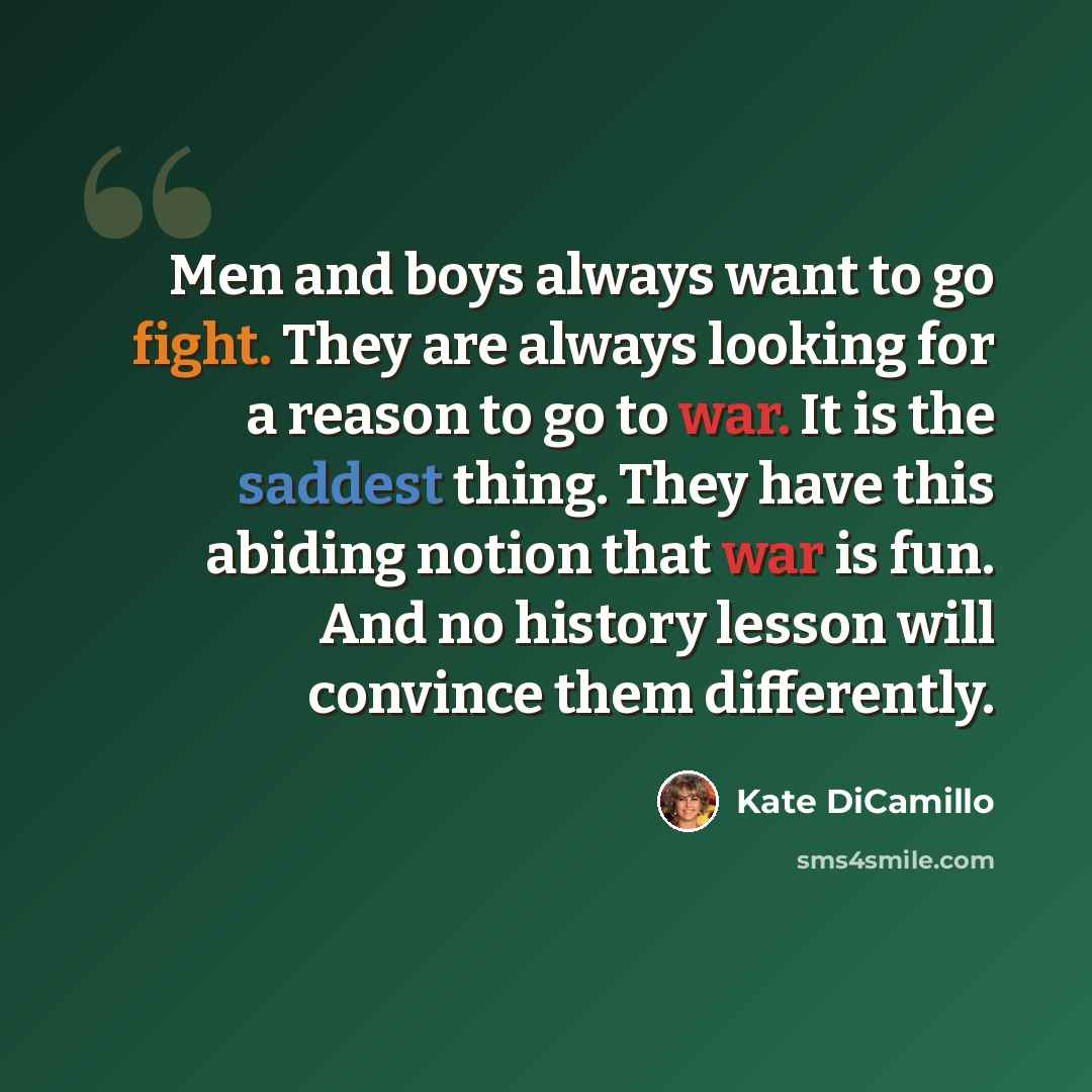 “Men and boys always want to go fight. They are always looking for a reason to go to war. It is the saddest thing. They have this abiding notion that war is fun. And no history lesson will convince them differently.” quote by Kate DiCamillo