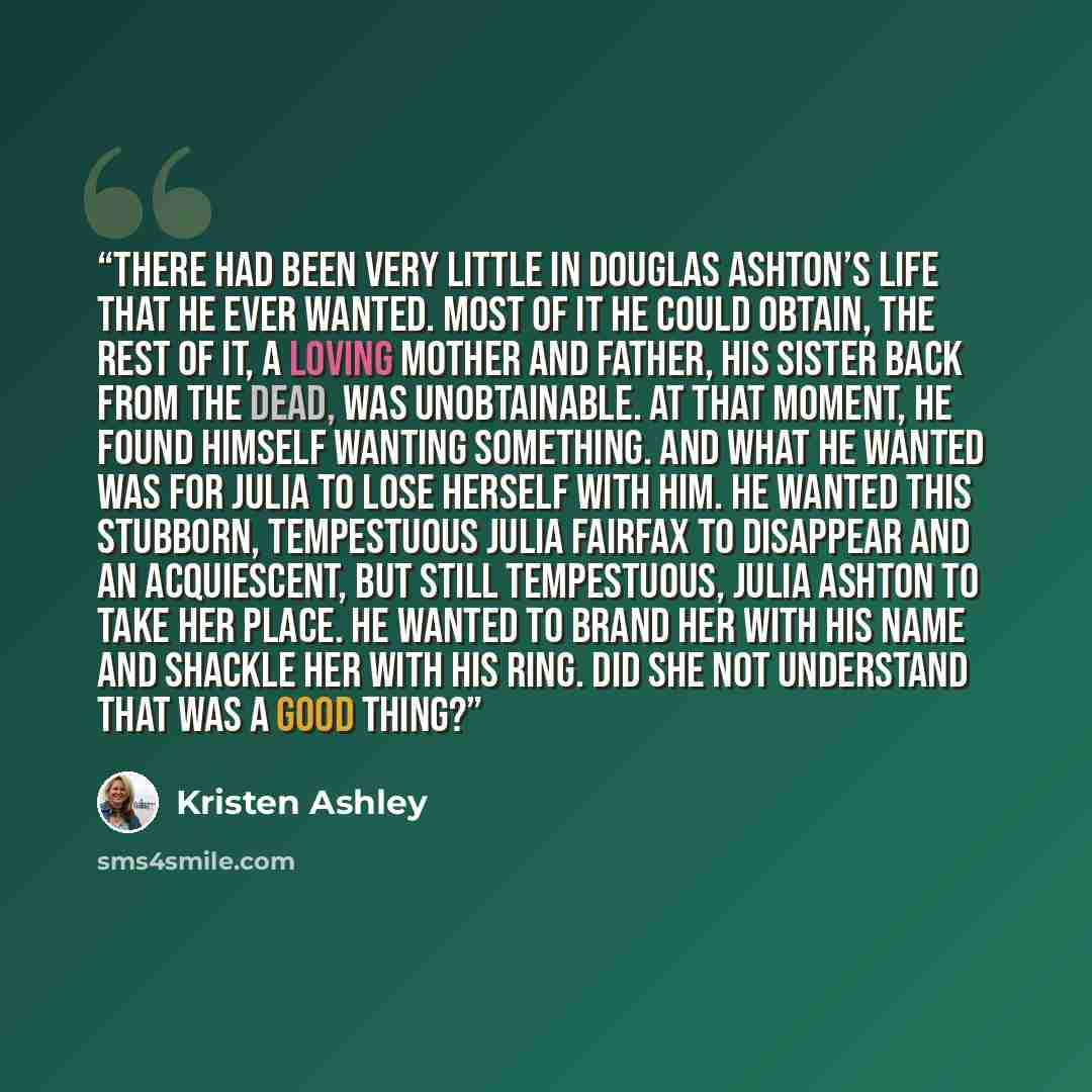 “There had been very little in Douglas Ashton’s life that he ever wanted. Most of it he could obtain, the rest of it, a loving mother and father, his sister back from the dead, was unobtainable. At that moment, he found himself wanting something. And what he wanted was for Julia to lose herself…” quote by Kristen Ashley