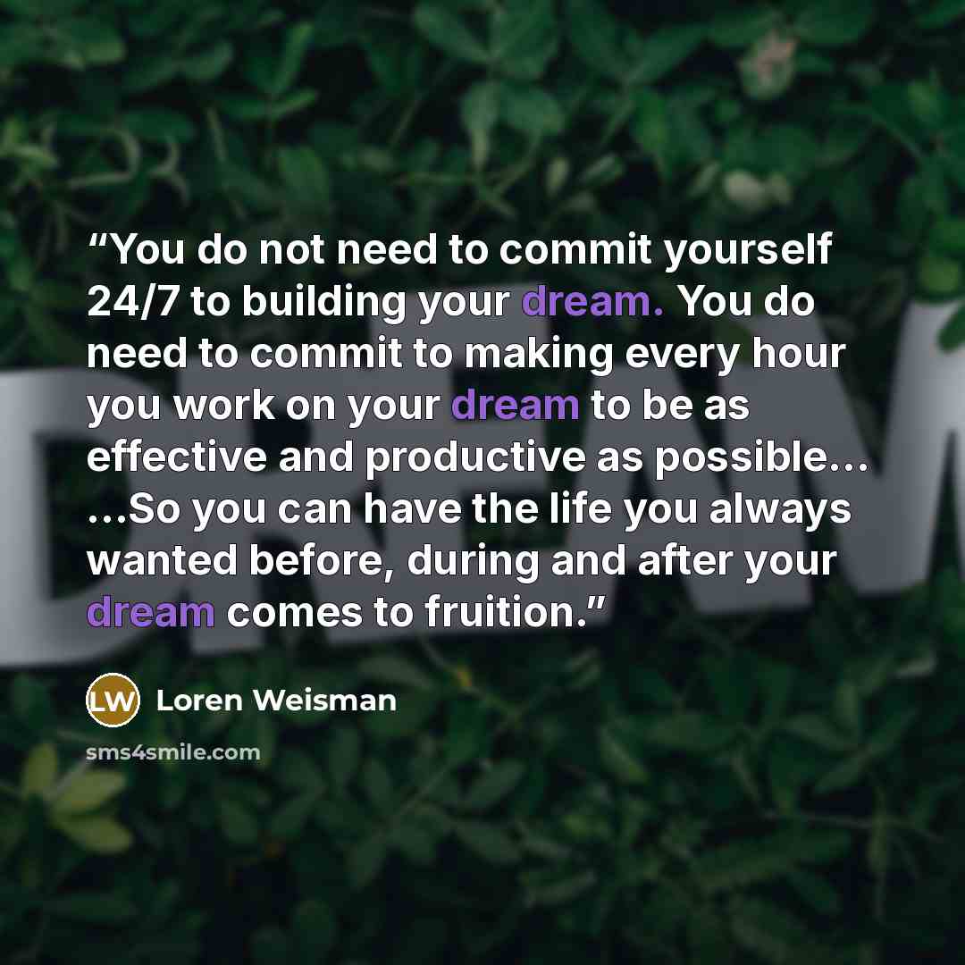 “You do not need to commit yourself 24/7 to building your dream. You do need to commit to making every hour you work on your dream to be as effective and productive as possible… …So you can have the life you always wanted before, during and after your dream comes to fruition.” quote by Loren Weisman