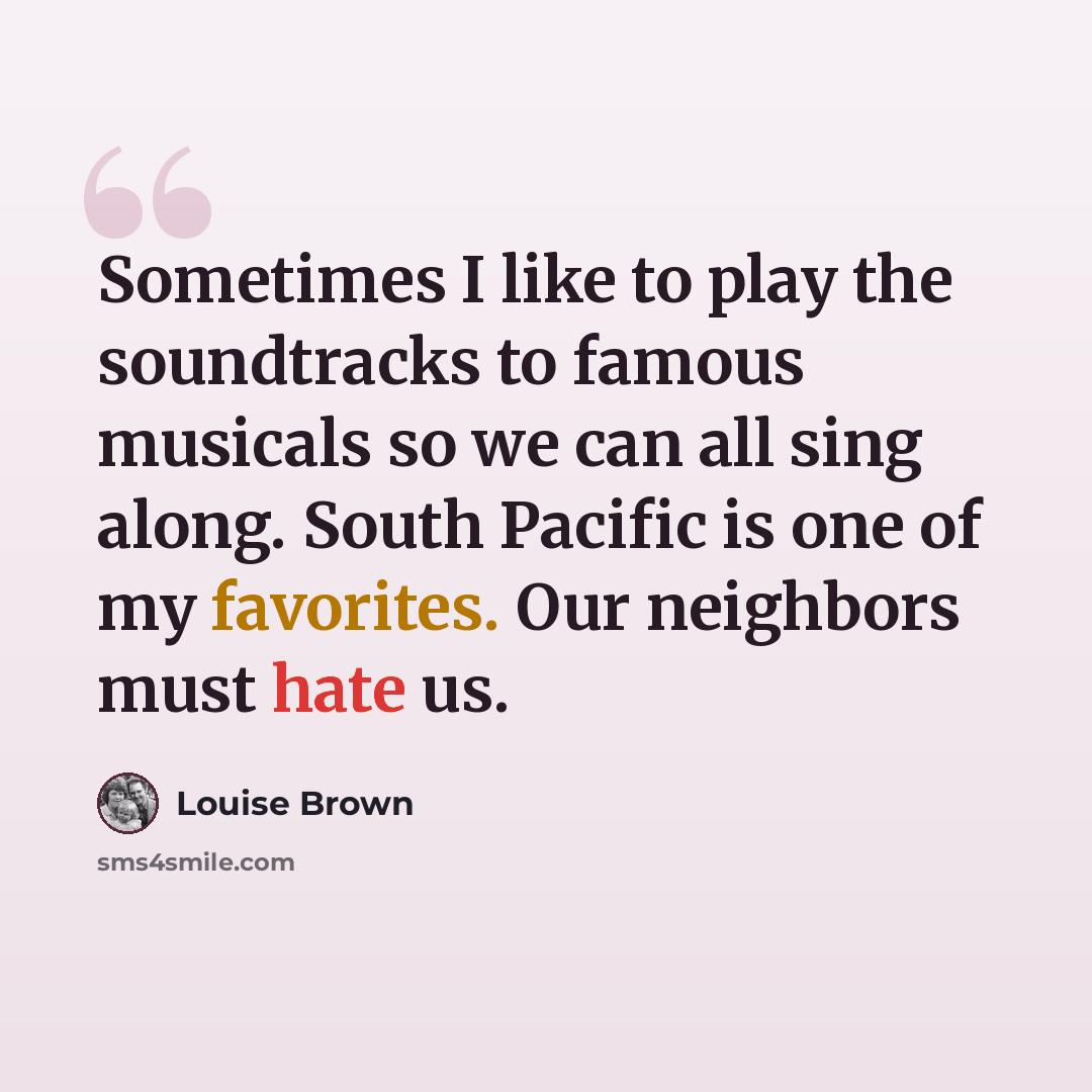 “Sometimes I like to play the soundtracks to famous musicals so we can all sing along. South Pacific is one of my favorites. Our neighbors must hate us.” quote by Louise Brown