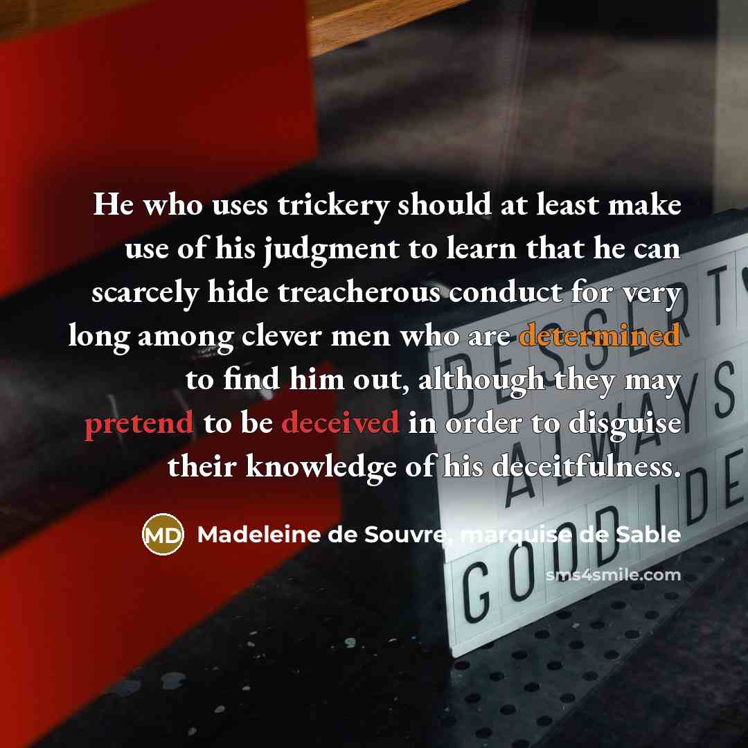 “He who uses trickery should at least make use of his judgment to learn that he can scarcely hide treacherous conduct for very long among clever men who are determined to find him out, although they may pretend to be deceived in order to disguise their knowledge of his deceitfulness.” quote by Madeleine de Souvre, marquise de Sable