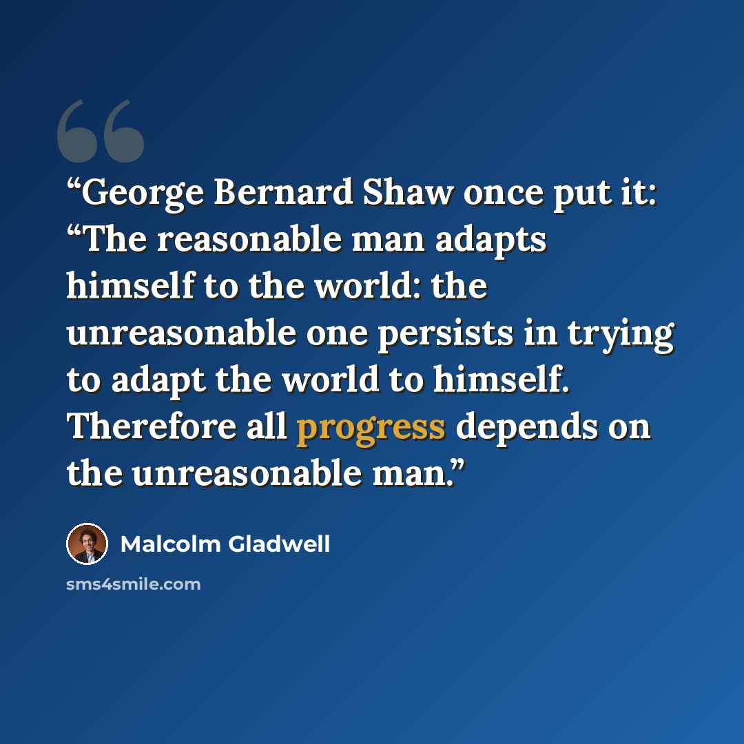 “George Bernard Shaw once put it: “The reasonable man adapts himself to the world: the unreasonable one persists in trying to adapt the world to himself. Therefore all progress depends on the unreasonable man.” quote by Malcolm Gladwell