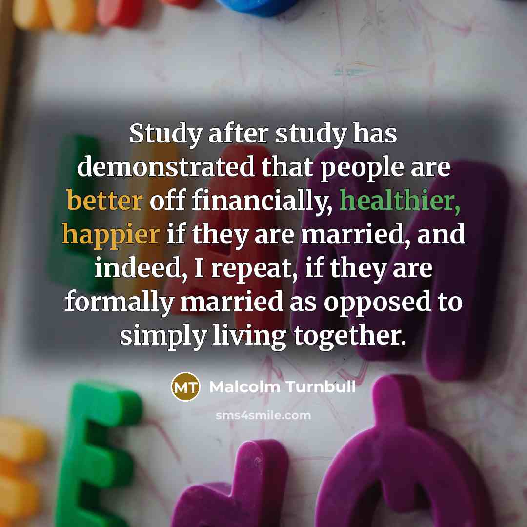 “Study after study has demonstrated that people are better off financially, healthier, happier if they are married, and indeed, I repeat, if they are formally married as opposed to simply living together.” quote by Malcolm Turnbull