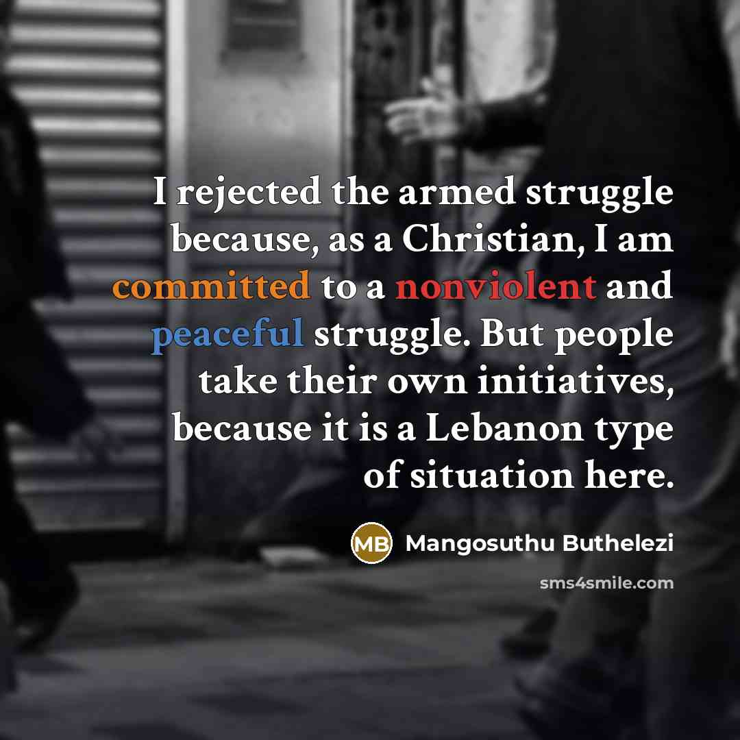 “I rejected the armed struggle because, as a Christian, I am committed to a nonviolent and peaceful struggle. But people take their own initiatives, because it is a Lebanon type of situation here.” quote by Mangosuthu Buthelezi