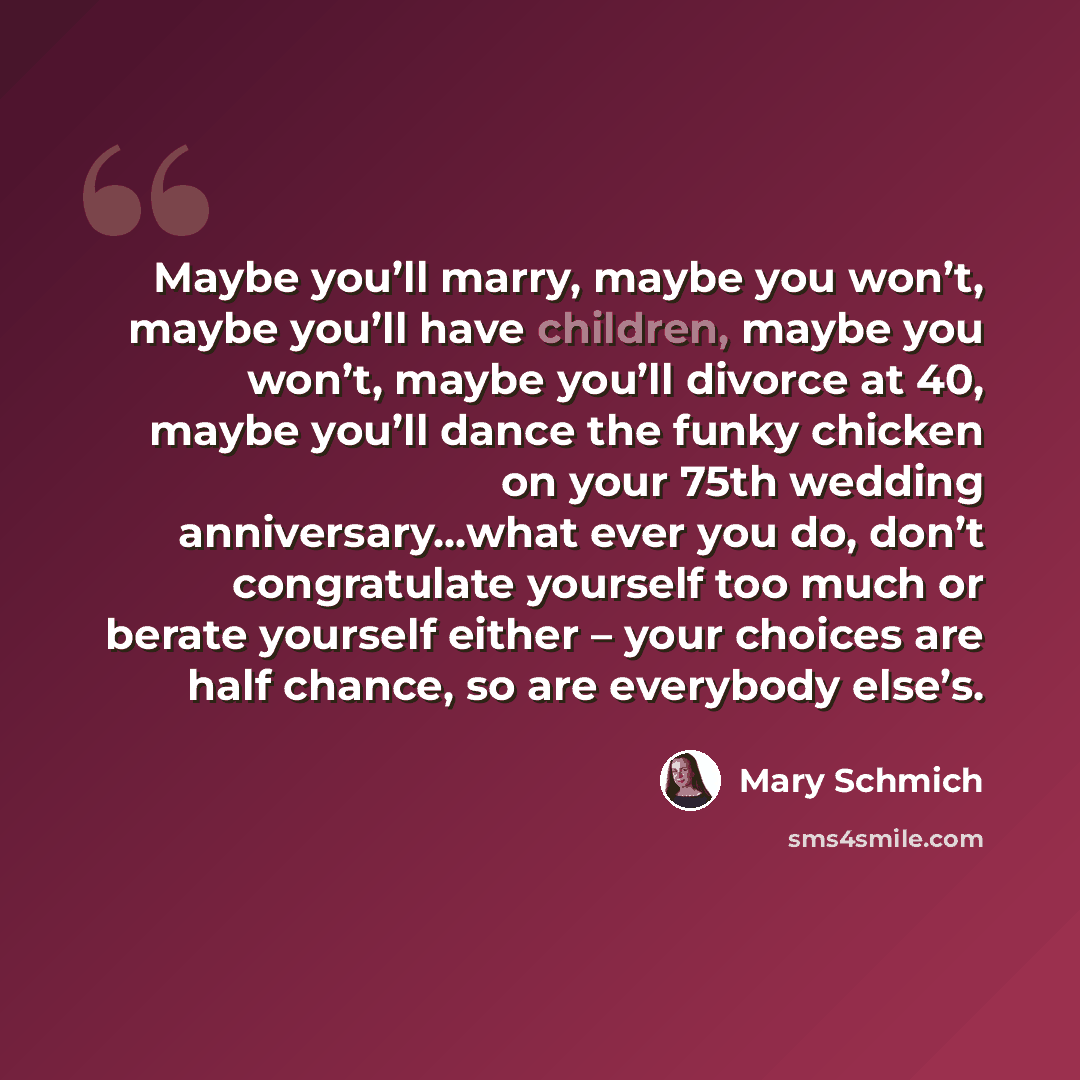 “Maybe you’ll marry, maybe you won’t, maybe you’ll have children, maybe you won’t, maybe you’ll divorce at 40, maybe you’ll dance the funky chicken on your 75th wedding anniversary…what ever you do, don’t congratulate yourself too much or berate yourself either – your choices are half chance, so…” quote by Mary Schmich