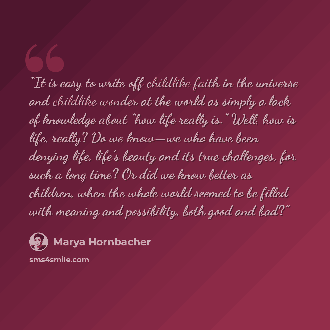 “It is easy to write off childlike faith in the universe and childlike wonder at the world as simply a lack of knowledge about “how life really is.” Well, how is life, really? Do we know—we who have been denying life, life’s beauty and its true challenges, for such a long time? Or did we know…” quote by Marya Hornbacher