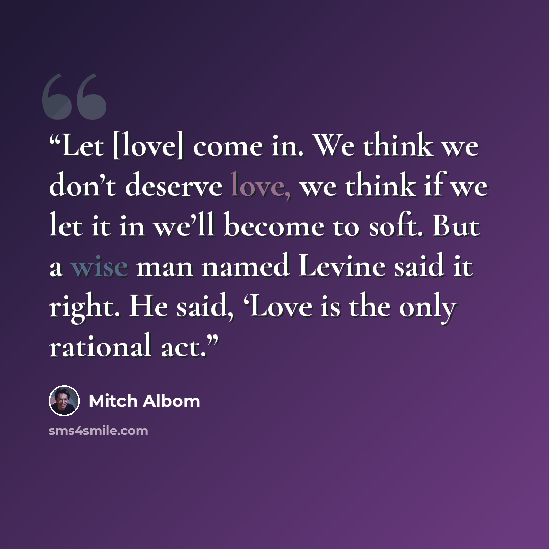 “Let [love] come in. We think we don’t deserve love, we think if we let it in we’ll become to soft. But a wise man named Levine said it right. He said, ‘Love is the only rational act.” quote by Mitch Albom