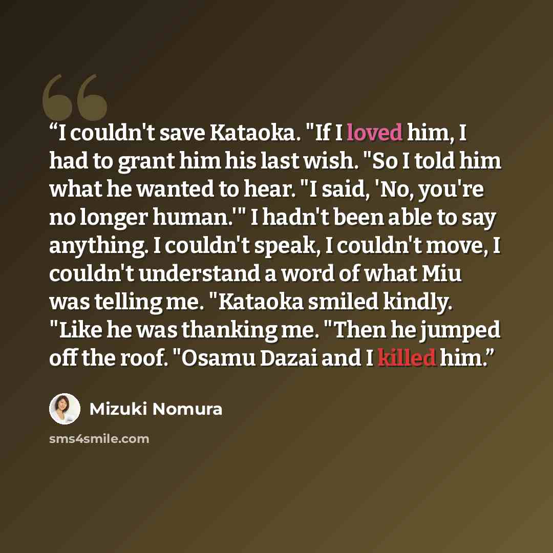 “I couldn't save Kataoka. "If I loved him, I had to grant him his last wish. "So I told him what he wanted to hear. "I said, 'No, you're no longer human.'" I hadn't been able to say anything. I couldn't speak, I couldn't move, I couldn't understand a word of what Miu was telling me. "Kataoka smiled…” quote by Mizuki Nomura