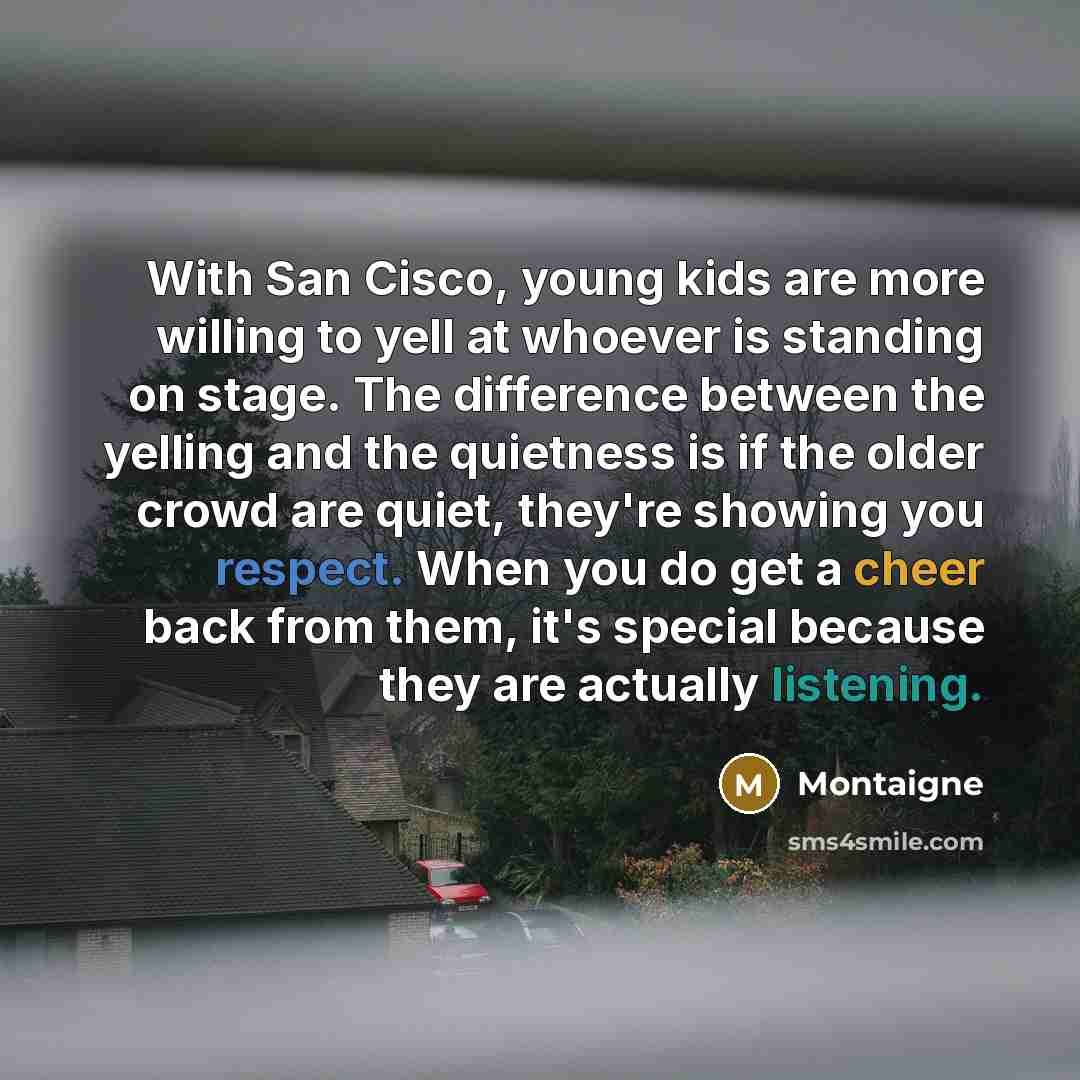 “With San Cisco, young kids are more willing to yell at whoever is standing on stage. The difference between the yelling and the quietness is if the older crowd are quiet, they're showing you respect. When you do get a cheer back from them, it's special because they are actually listening.” quote by Montaigne