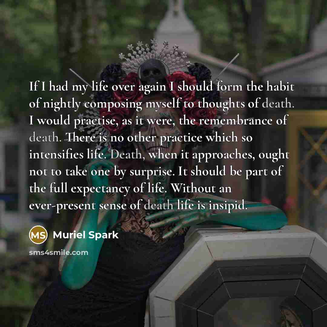 “If I had my life over again I should form the habit of nightly composing myself to thoughts of death. I would practise, as it were, the remembrance of death. There is no other practice which so intensifies life. Death, when it approaches, ought not to take one by surprise. It should be part of the…” quote by Muriel Spark