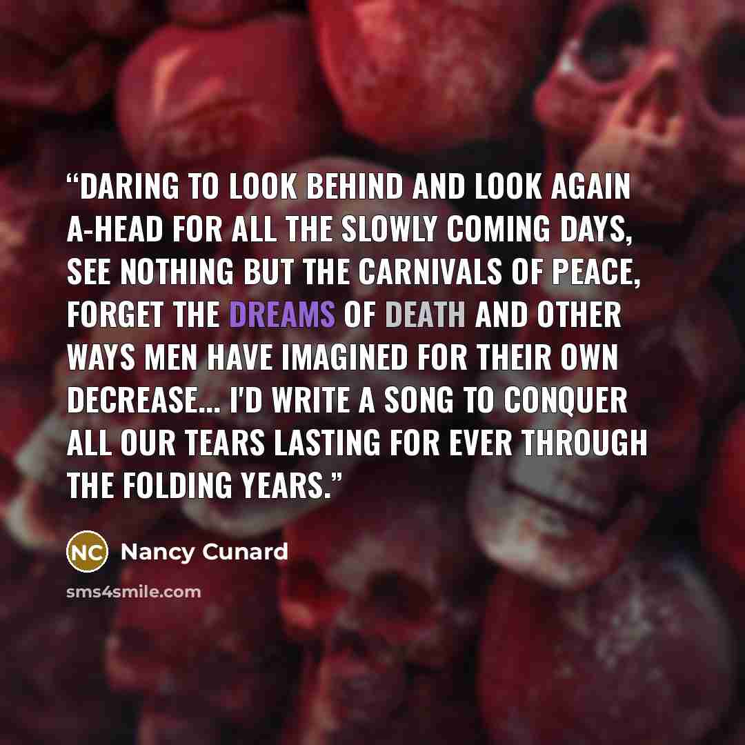 “Daring to look behind and look again A-head for all the slowly coming days, See nothing but the Carnivals of Peace, Forget the dreams of death and other ways Men have imagined for their own decrease... I'd write a song to conquer all our tears Lasting for ever through the folding years.” quote by Nancy Cunard