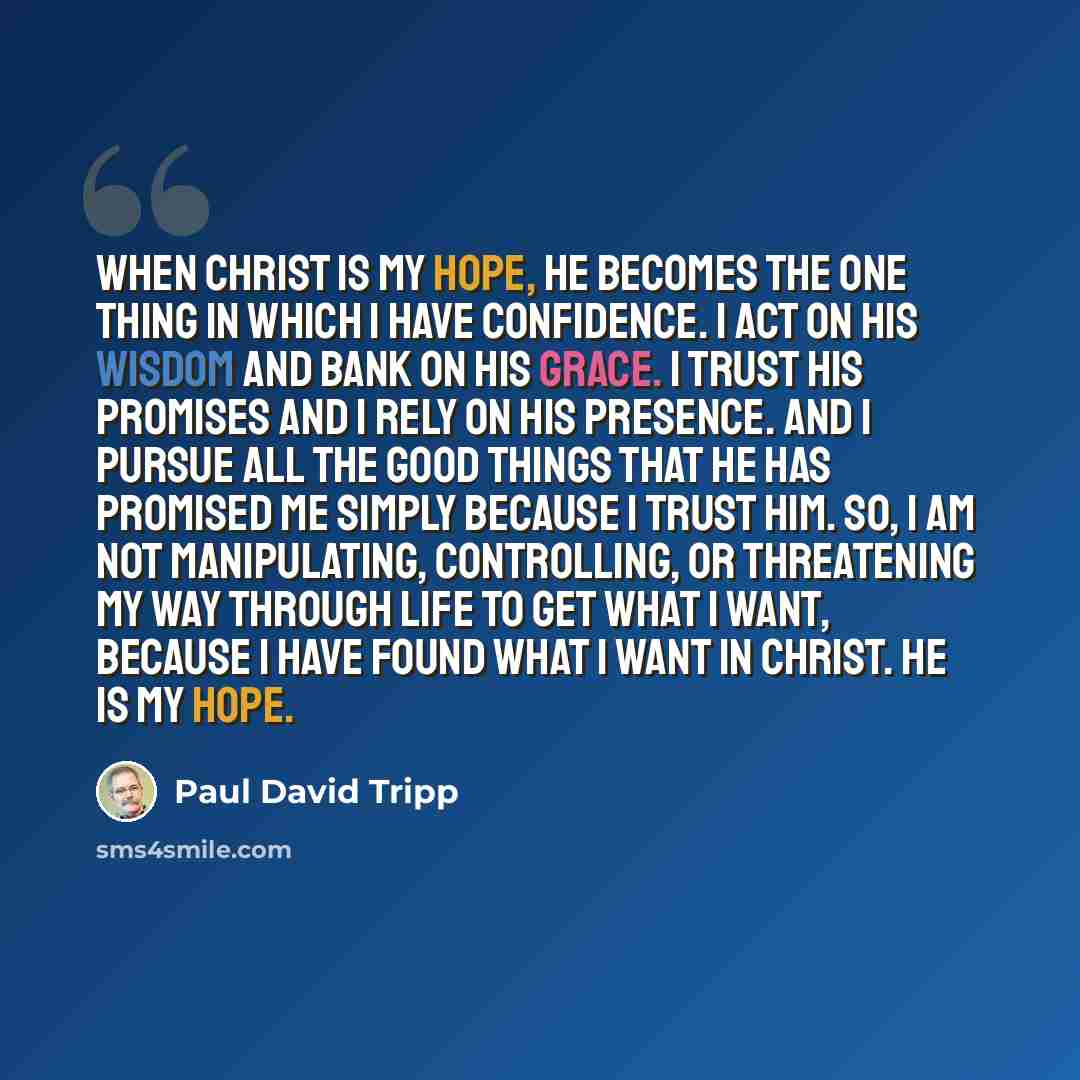 “When Christ is my hope, he becomes the one thing in which I have confidence. I act on his wisdom and bank on his grace. I trust his promises and I rely on his presence. And I pursue all the good things that he has promised me simply because I trust him. So, I am not manipulating, controlling, or…” quote by Paul David Tripp