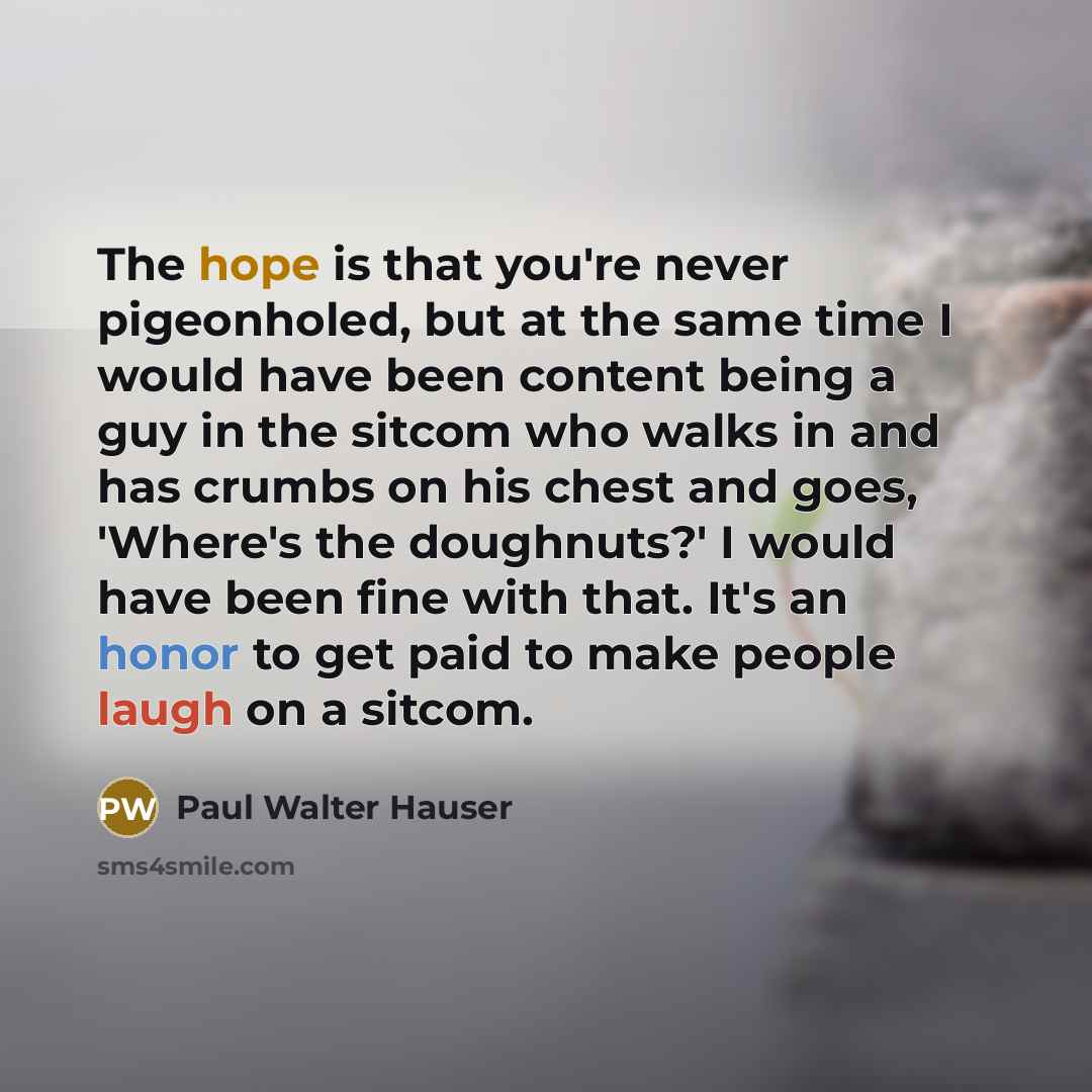 “The hope is that you're never pigeonholed, but at the same time I would have been content being a guy in the sitcom who walks in and has crumbs on his chest and goes, 'Where's the doughnuts?' I would have been fine with that. It's an honor to get paid to make people laugh on a sitcom.” quote by Paul Walter Hauser