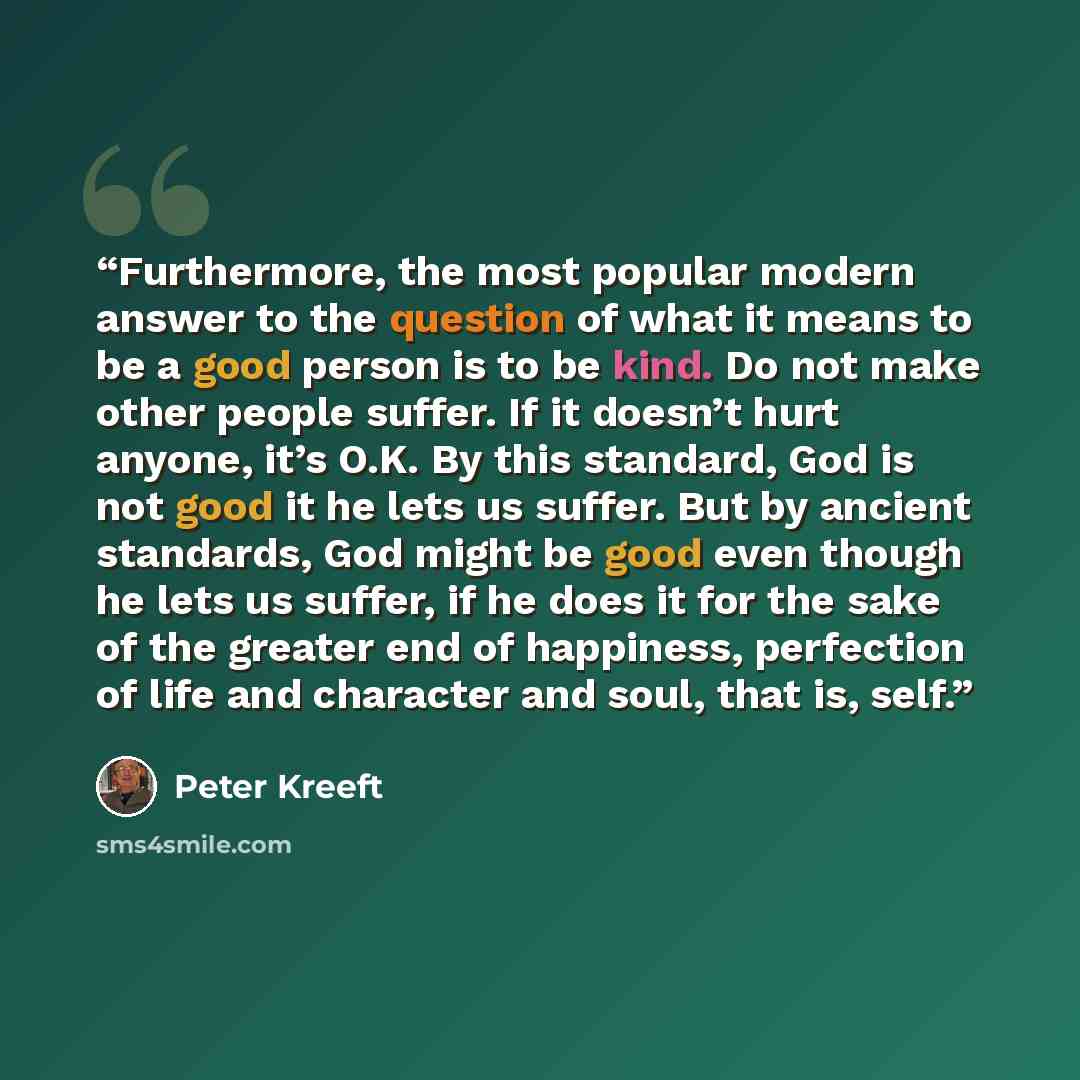 “Furthermore, the most popular modern answer to the question of what it means to be a good person is to be kind. Do not make other people suffer. If it doesn’t hurt anyone, it’s O.K. By this standard, God is not good it he lets us suffer. But by ancient standards, God might be good even though he…” quote by Peter Kreeft