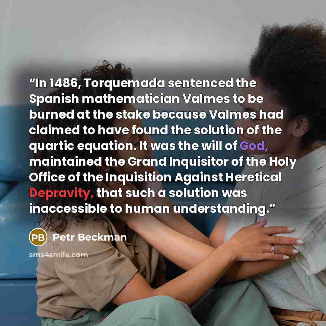 “In 1486, Torquemada sentenced the Spanish mathematician Valmes to be burned at the stake because Valmes had claimed to have found the solution of the quartic equation. It was the will of God, maintained the Grand Inquisitor of the Holy Office of the Inquisition Against Heretical Depravity, that…” quote by Petr Beckman