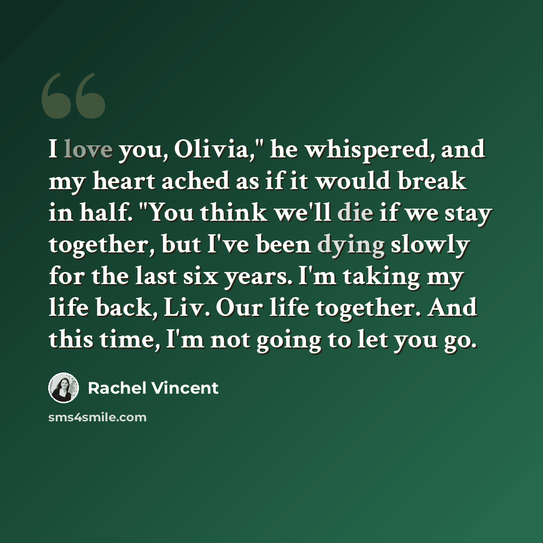 “I love you, Olivia," he whispered, and my heart ached as if it would break in half. "You think we'll die if we stay together, but I've been dying slowly for the last six years. I'm taking my life back, Liv. Our life together. And this time, I'm not going to let you go.” quote by Rachel Vincent