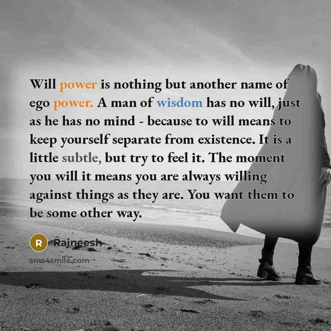 “Will power is nothing but another name of ego power. A man of wisdom has no will, just as he has no mind - because to will means to keep yourself separate from existence. It is a little subtle, but try to feel it. The moment you will it means you are always willing against things as they are. You…” quote by Rajneesh