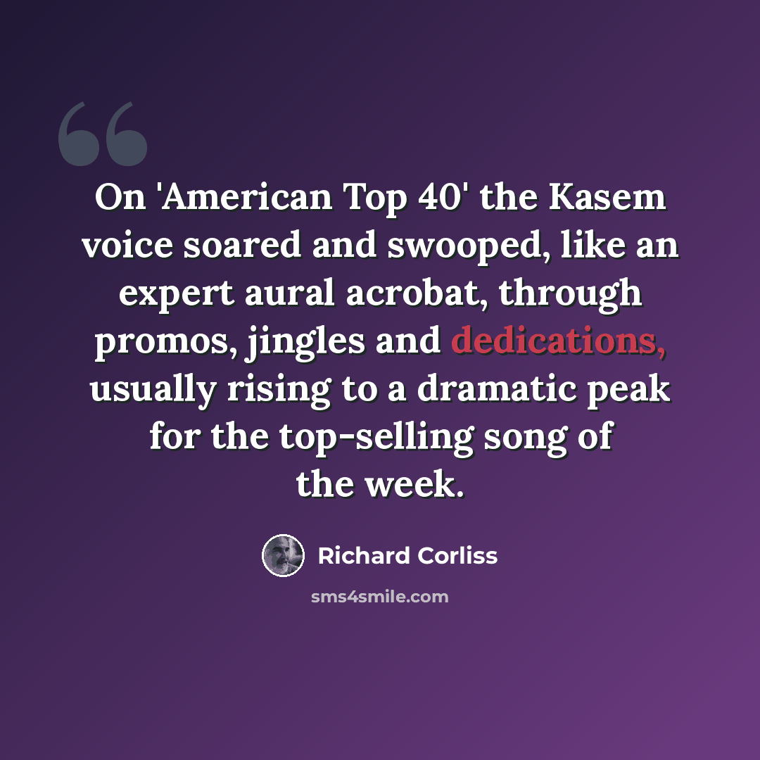 “On 'American Top 40' the Kasem voice soared and swooped, like an expert aural acrobat, through promos, jingles and dedications, usually rising to a dramatic peak for the top-selling song of the week.” quote by Richard Corliss