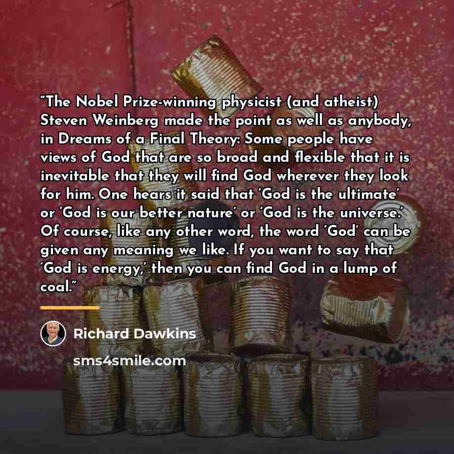 “The Nobel Prize-winning physicist (and atheist) Steven Weinberg made the point as well as anybody, in Dreams of a Final Theory: Some people have views of God that are so broad and flexible that it is inevitable that they will find God wherever they look for him. One hears it said that ‘God is the…” quote by Richard Dawkins