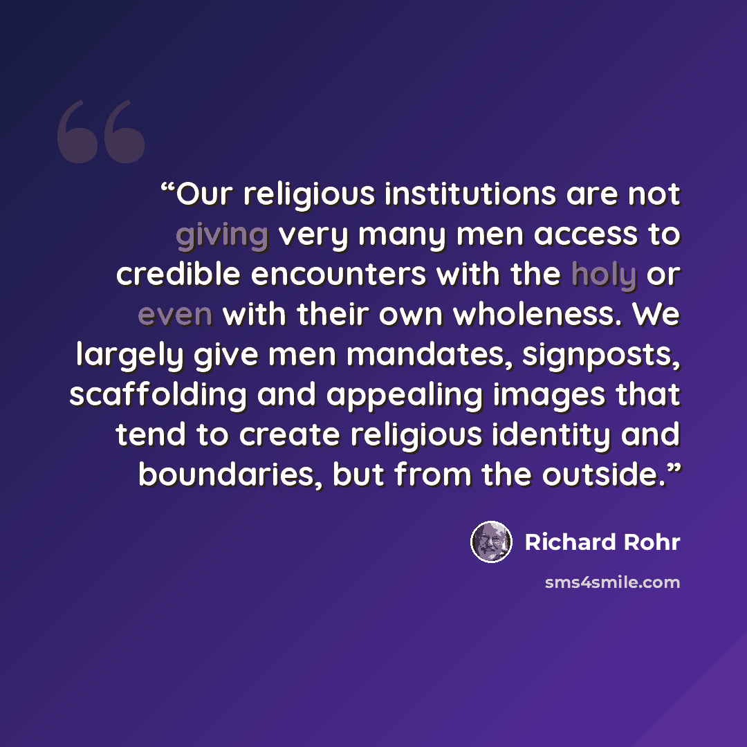 “Our religious institutions are not giving very many men access to credible encounters with the holy or even with their own wholeness. We largely give men mandates, signposts, scaffolding and appealing images that tend to create religious identity and boundaries, but from the outside.” quote by Richard Rohr