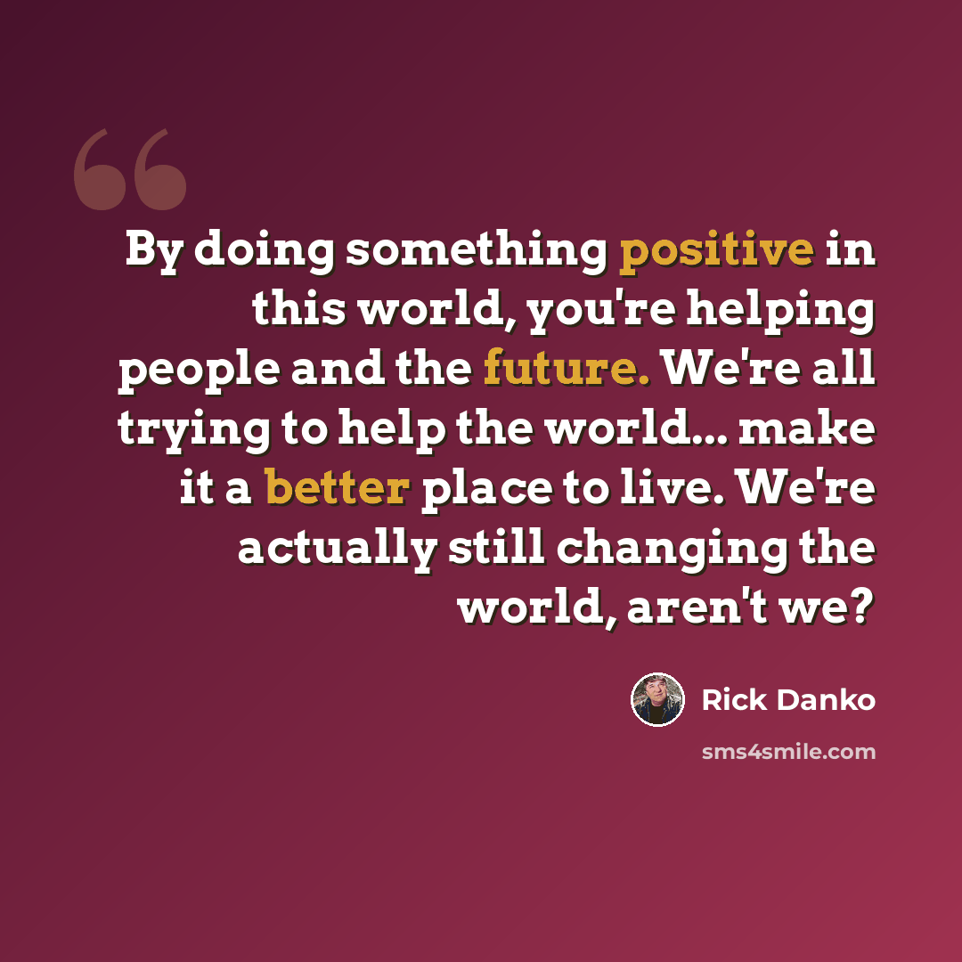 “By doing something positive in this world, you're helping people and the future. We're all trying to help the world... make it a better place to live. We're actually still changing the world, aren't we?” quote by Rick Danko