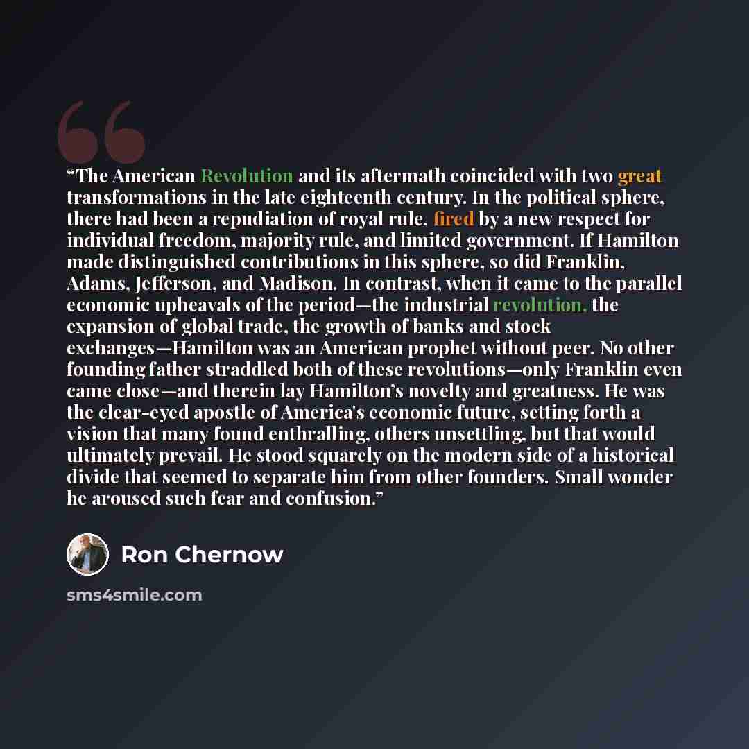 “The American Revolution and its aftermath coincided with two great transformations in the late eighteenth century. In the political sphere, there had been a repudiation of royal rule, fired by a new respect for individual freedom, majority rule, and limited government. If Hamilton made…” quote by Ron Chernow