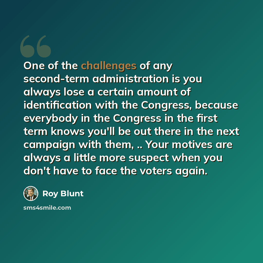 “One of the challenges of any second-term administration is you always lose a certain amount of identification with the Congress, because everybody in the Congress in the first term knows you'll be out there in the next campaign with them, .. Your motives are always a little more suspect when you…” quote by Roy Blunt