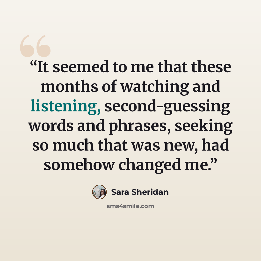 “It seemed to me that these months of watching and listening, second-guessing words and phrases, seeking so much that was new, had somehow changed me.” quote by Sara Sheridan