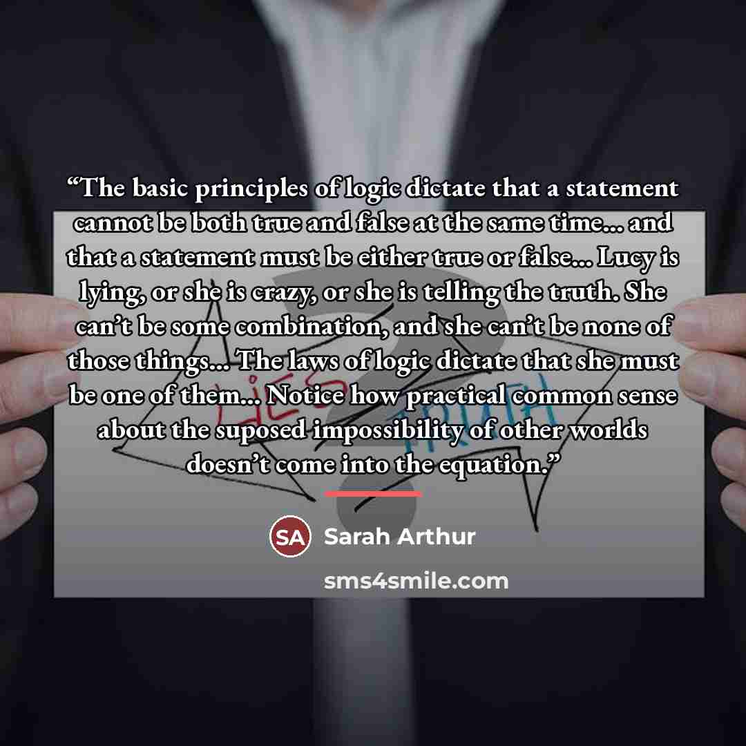 “The basic principles of logic dictate that a statement cannot be both true and false at the same time... and that a statement must be either true or false... Lucy is lying, or she is crazy, or she is telling the truth. She can’t be some combination, and she can’t be none of those things... The…” quote by Sarah Arthur