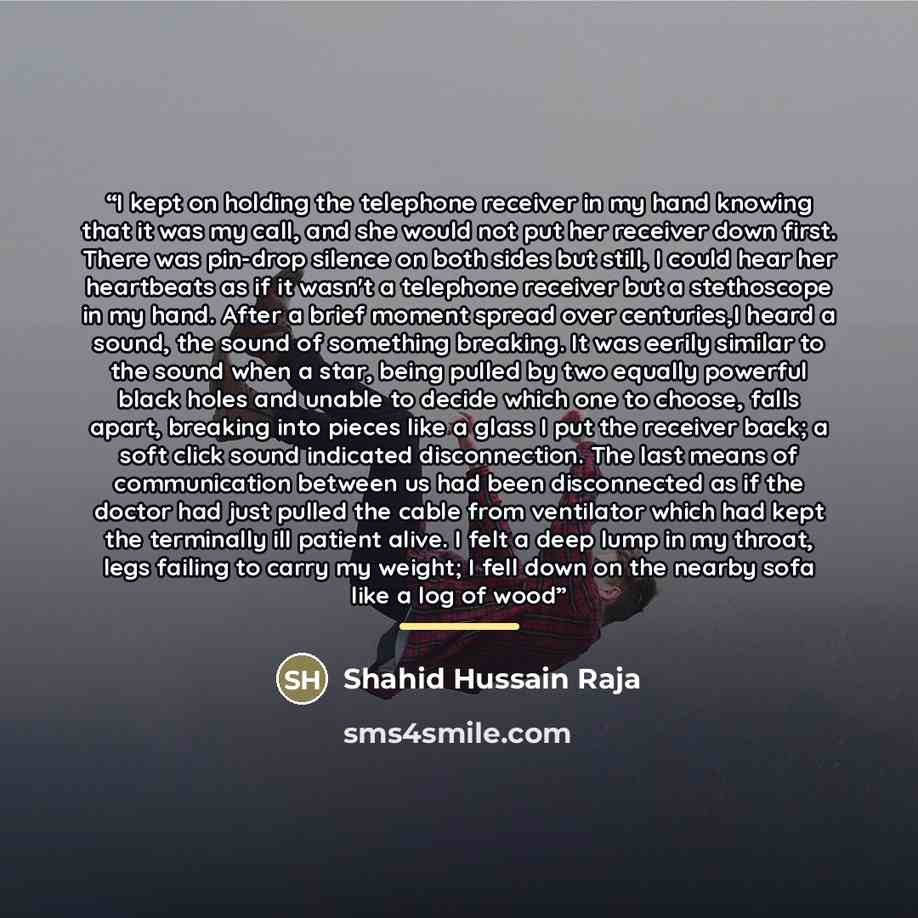“I kept on holding the telephone receiver in my hand knowing that it was my call, and she would not put her receiver down first. There was pin-drop silence on both sides but still, I could hear her heartbeats as if it wasn't a telephone receiver but a stethoscope in my hand. After a brief moment…” quote by Shahid Hussain Raja